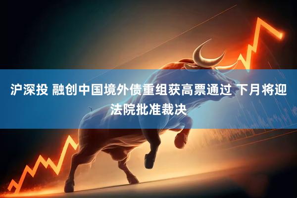 沪深投 融创中国境外债重组获高票通过 下月将迎法院批准裁决