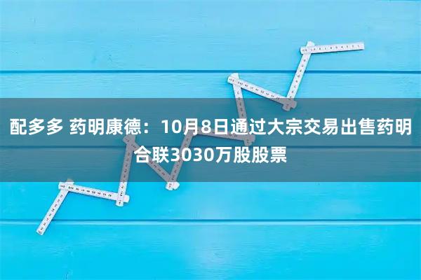 配多多 药明康德：10月8日通过大宗交易出售药明合联3030万股股票