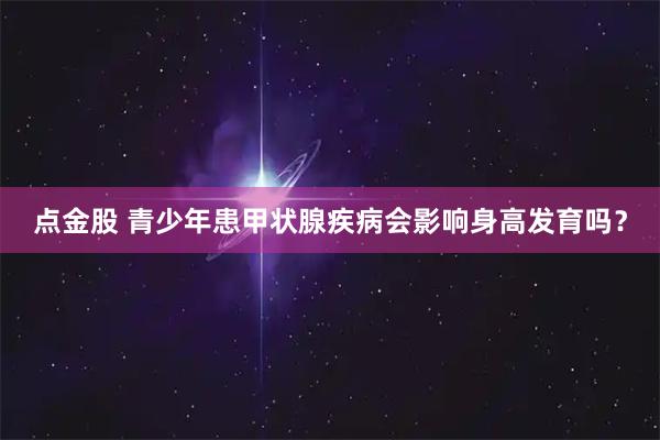 点金股 青少年患甲状腺疾病会影响身高发育吗？