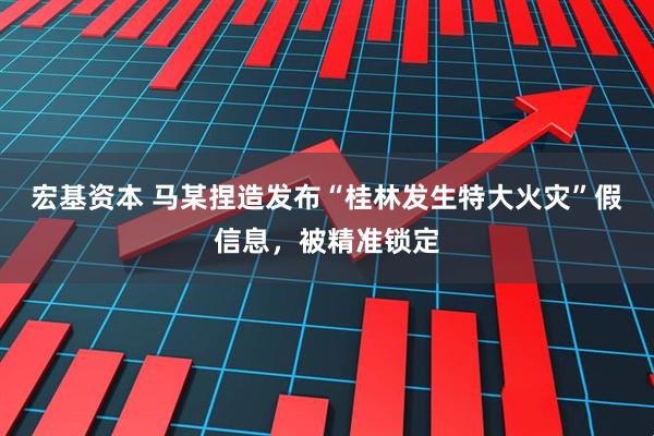 宏基资本 马某捏造发布“桂林发生特大火灾”假信息，被精准锁定