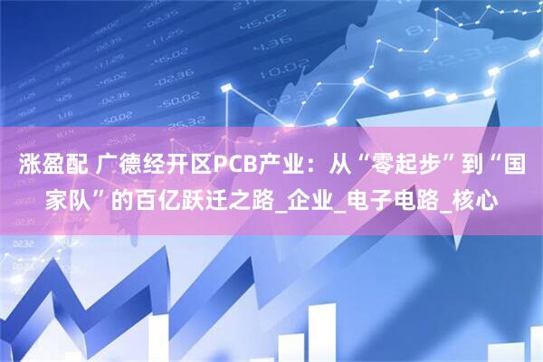 涨盈配 广德经开区PCB产业：从“零起步”到“国家队”的百亿跃迁之路_企业_电子电路_核心