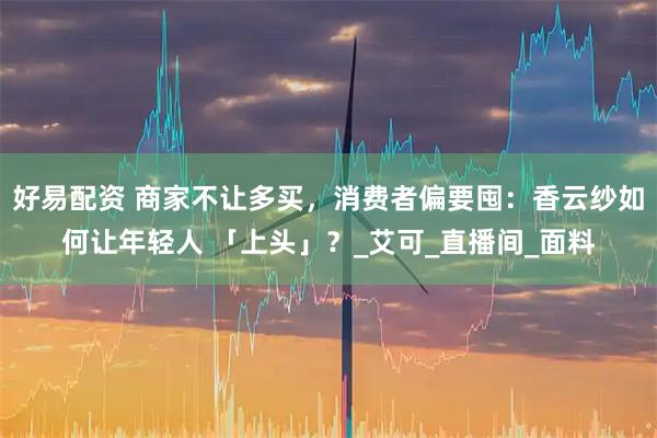 好易配资 商家不让多买，消费者偏要囤：香云纱如何让年轻人 「上头」？_艾可_直播间_面料