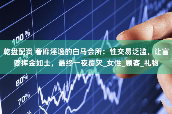 乾盘配资 奢靡淫逸的白马会所：性交易泛滥，让富婆挥金如土，最终一夜覆灭_女性_顾客_礼物