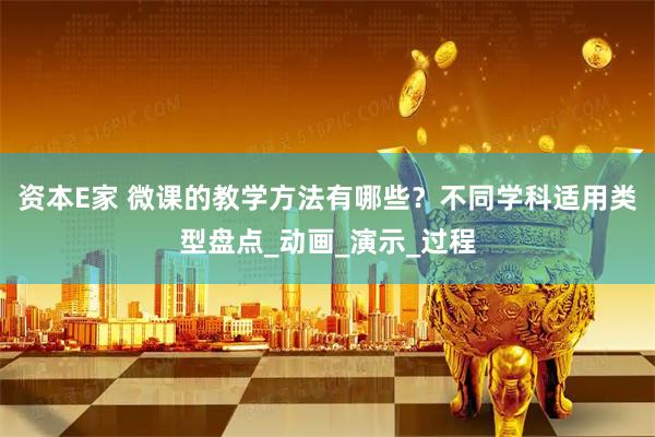 资本E家 微课的教学方法有哪些？不同学科适用类型盘点_动画_演示_过程