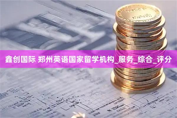 鑫创国际 郑州英语国家留学机构_服务_综合_评分