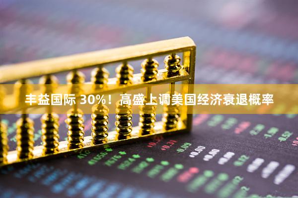 丰益国际 30%！高盛上调美国经济衰退概率