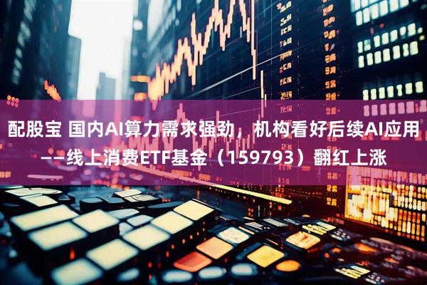 配股宝 国内AI算力需求强劲，机构看好后续AI应用——线上消费ETF基金（159793）翻红上涨