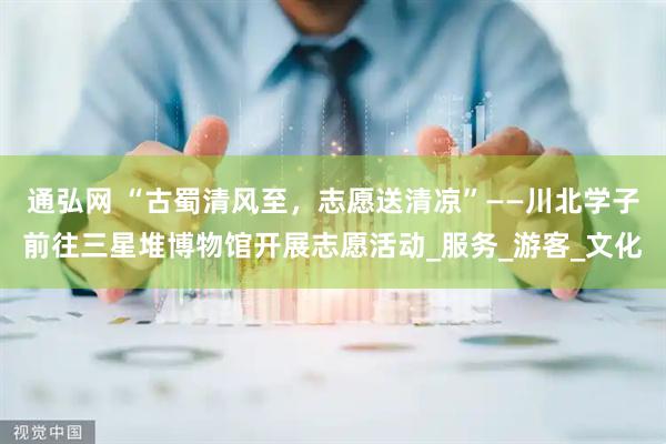 通弘网 “古蜀清风至，志愿送清凉”——川北学子前往三星堆博物馆开展志愿活动_服务_游客_文化