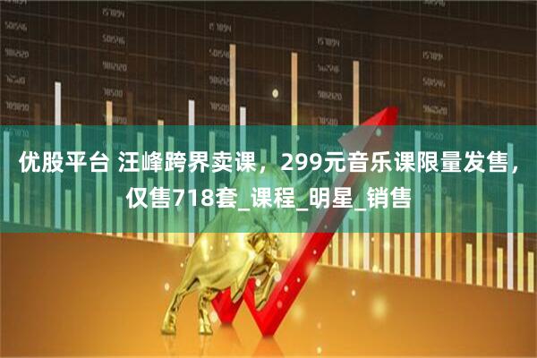 优股平台 汪峰跨界卖课，299元音乐课限量发售，仅售718套_课程_明星_销售