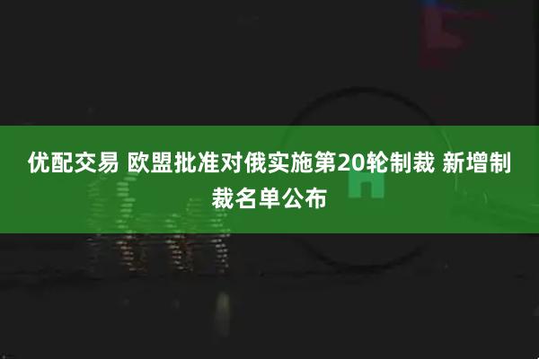优配交易 欧盟批准对俄实施第20轮制裁 新增制裁名单公布