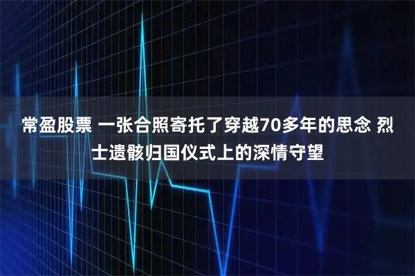 常盈股票 一张合照寄托了穿越70多年的思念 烈士遗骸归国仪式上的深情守望