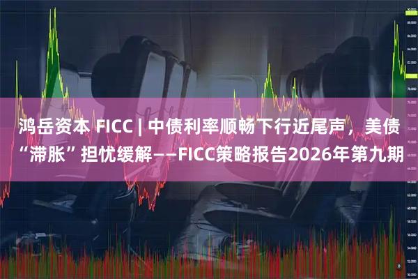 鸿岳资本 FICC | 中债利率顺畅下行近尾声，美债“滞胀”担忧缓解——FICC策略报告2026年第九期